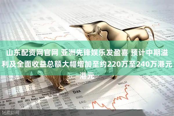 山东配资网官网 亚洲先锋娱乐发盈喜 预计中期溢利及全面收益总额大幅增加至约220万至240万港元