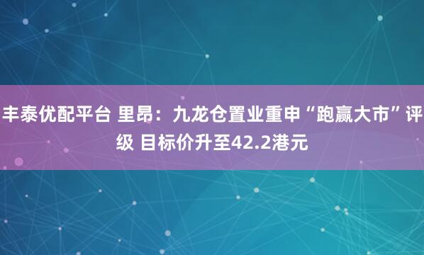 丰泰优配平台 里昂：九龙仓置业重申“跑赢大市”评级 目标价升至42.2港元