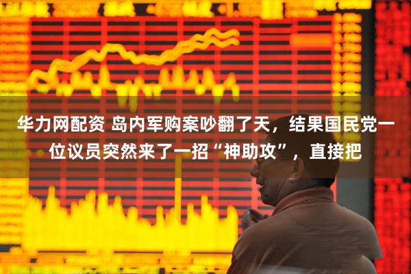 华力网配资 岛内军购案吵翻了天，结果国民党一位议员突然来了一招“神助攻”，直接把