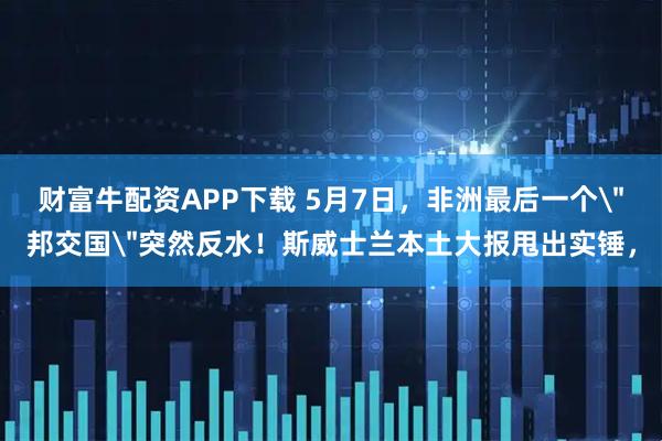 财富牛配资APP下载 5月7日，非洲最后一个＂邦交国＂突然反水！斯威士兰本土大报甩出实锤，
