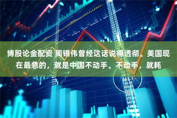 博股论金配资 周锡伟曾经这话说得透彻。美国现在最急的，就是中国不动手。不动手，就耗