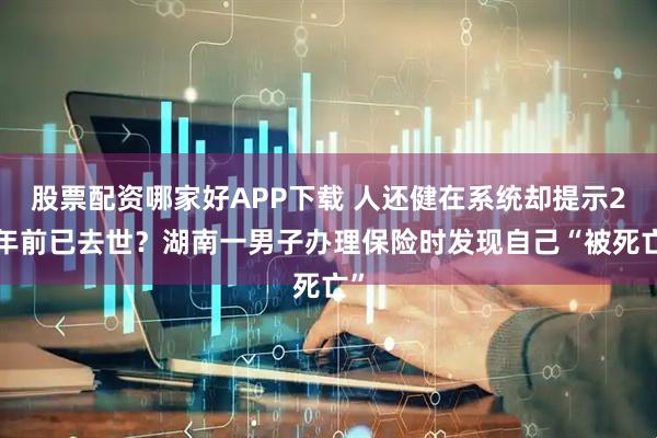 股票配资哪家好APP下载 人还健在系统却提示20年前已去世？湖南一男子办理保险时发现自己“被死亡”