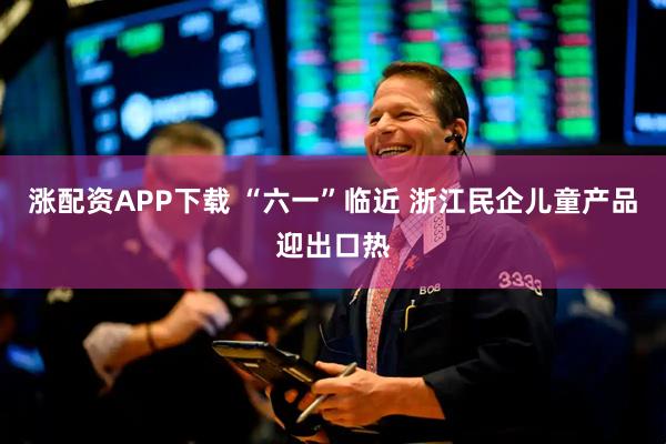 涨配资APP下载 “六一”临近 浙江民企儿童产品迎出口热