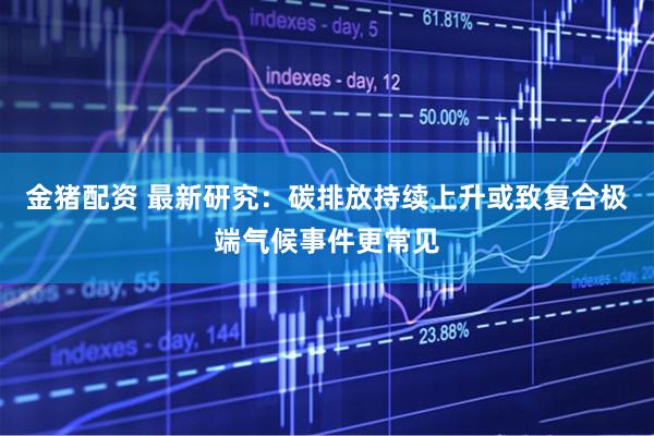 金猪配资 最新研究：碳排放持续上升或致复合极端气候事件更常见