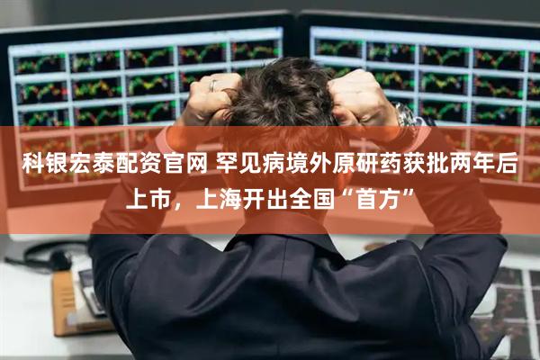 科银宏泰配资官网 罕见病境外原研药获批两年后上市，上海开出全国“首方”