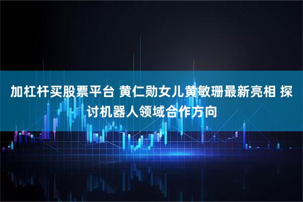 加杠杆买股票平台 黄仁勋女儿黄敏珊最新亮相 探讨机器人领域合作方向